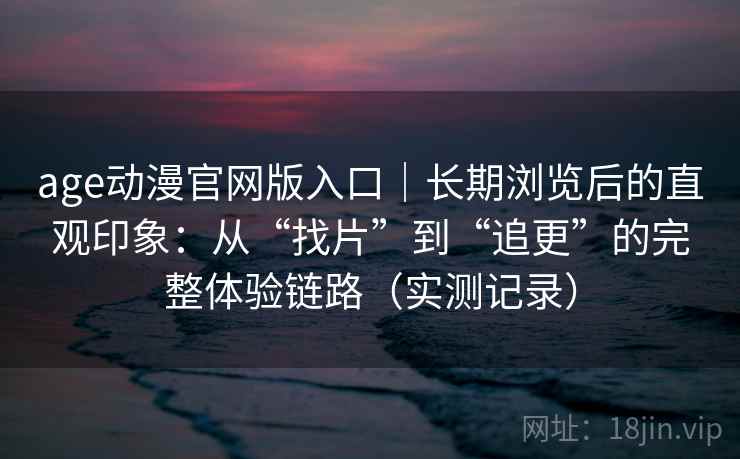 age动漫官网版入口｜长期浏览后的直观印象：从“找片”到“追更”的完整体验链路（实测记录）