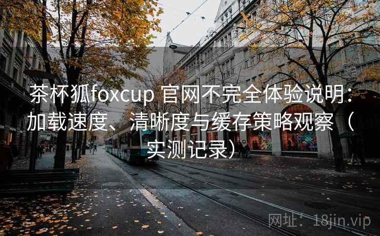 茶杯狐foxcup 官网不完全体验说明：加载速度、清晰度与缓存策略观察（实测记录）