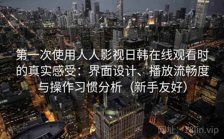 第一次使用人人影视日韩在线观看时的真实感受：界面设计、播放流畅度与操作习惯分析（新手友好）