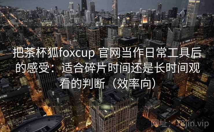 把茶杯狐foxcup 官网当作日常工具后的感受：适合碎片时间还是长时间观看的判断（效率向）