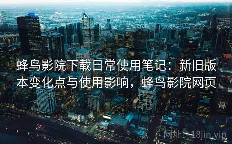 蜂鸟影院下载日常使用笔记：新旧版本变化点与使用影响，蜂鸟影院网页
