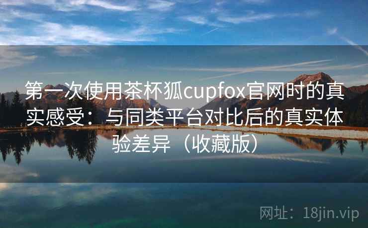 第一次使用茶杯狐cupfox官网时的真实感受：与同类平台对比后的真实体验差异（收藏版）