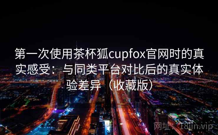 第一次使用茶杯狐cupfox官网时的真实感受：与同类平台对比后的真实体验差异（收藏版）