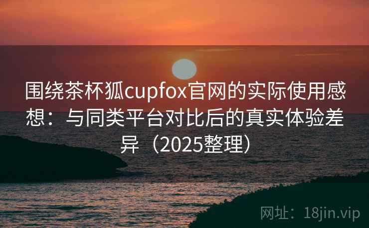 围绕茶杯狐cupfox官网的实际使用感想:与同类平台对比后的真实体验差异(2025整理) 围绕茶杯狐cupfox官网的实际使用感想:与同类平台对比后的真实体验差异(2025整理)