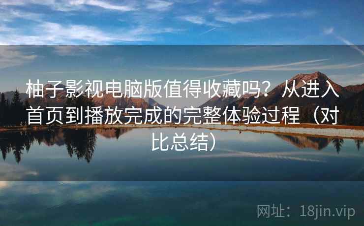 柚子影视电脑版值得收藏吗？从进入首页到播放完成的完整体验过程（对比总结）