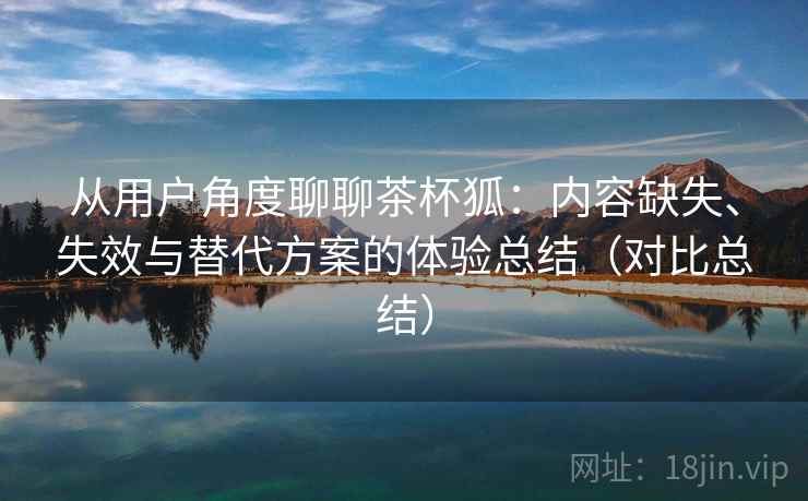 从用户角度聊聊茶杯狐：内容缺失、失效与替代方案的体验总结（对比总结）