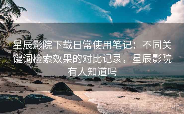 星辰影院下载日常使用笔记:不同关键词检索效果的对比记录,星辰影院有人知道吗 星辰影院下载日常使用笔记:不同关键词检索效果的对比记录,星辰影院有人知道吗
