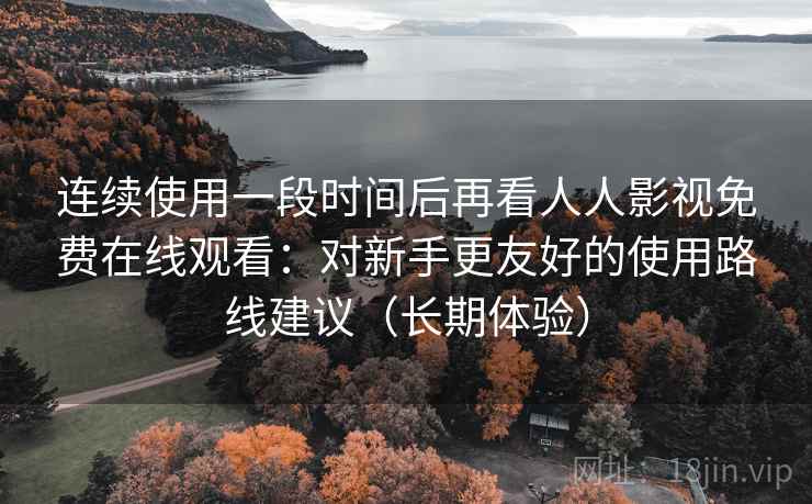 连续使用一段时间后再看人人影视免费在线观看：对新手更友好的使用路线建议（长期体验）