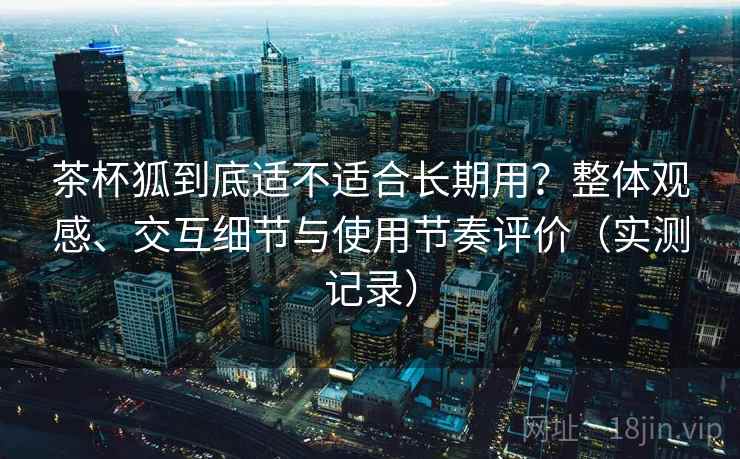 茶杯狐到底适不适合长期用？整体观感、交互细节与使用节奏评价（实测记录）
