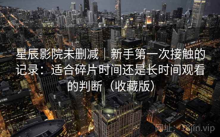 星辰影院未删减|新手第一次接触的记录:适合碎片时间还是长时间观看的判断(收藏版) 星辰影院未删减|新手第一次接触的记录:适合碎片时间还是长时间观看的判断(收藏版)