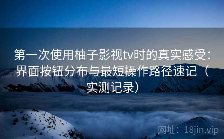 第一次使用柚子影视tv时的真实感受：界面按钮分布与最短操作路径速记（实测记录）