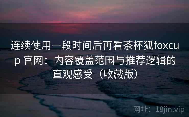 连续使用一段时间后再看茶杯狐foxcup 官网：内容覆盖范围与推荐逻辑的直观感受（收藏版）