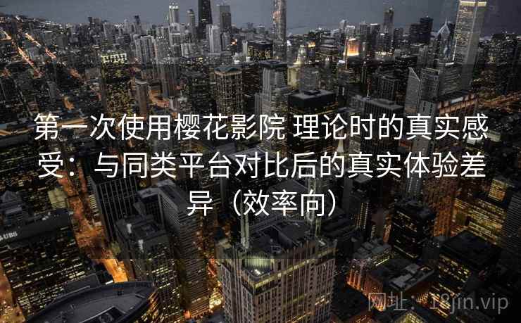 第一次使用樱花影院 理论时的真实感受：与同类平台对比后的真实体验差异（效率向）