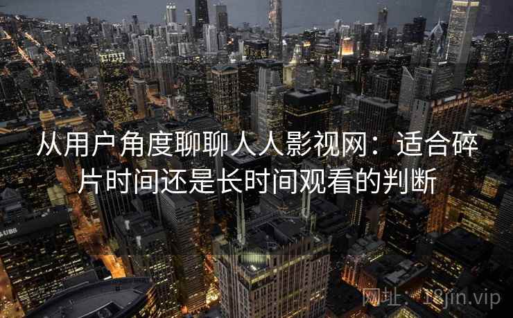 从用户角度聊聊人人影视网：适合碎片时间还是长时间观看的判断