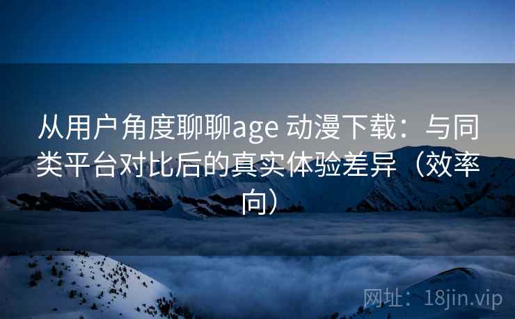 从用户角度聊聊age 动漫下载：与同类平台对比后的真实体验差异（效率向）