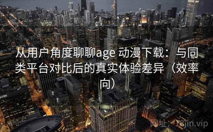 从用户角度聊聊age 动漫下载：与同类平台对比后的真实体验差异（效率向）