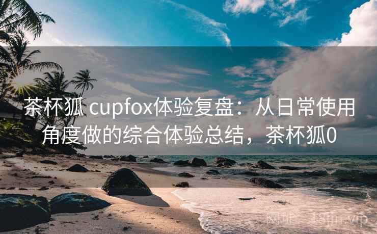 茶杯狐 cupfox体验复盘：从日常使用角度做的综合体验总结，茶杯狐0