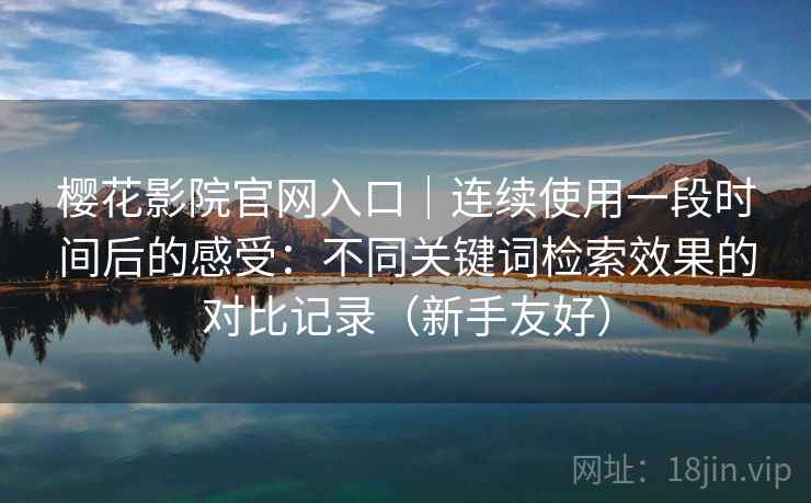 樱花影院官网入口｜连续使用一段时间后的感受：不同关键词检索效果的对比记录（新手友好）