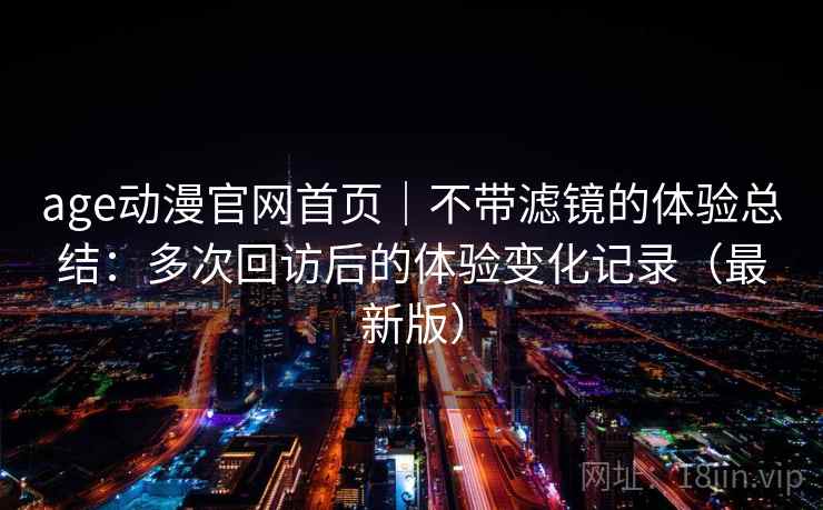 age动漫官网首页｜不带滤镜的体验总结：多次回访后的体验变化记录（最新版）