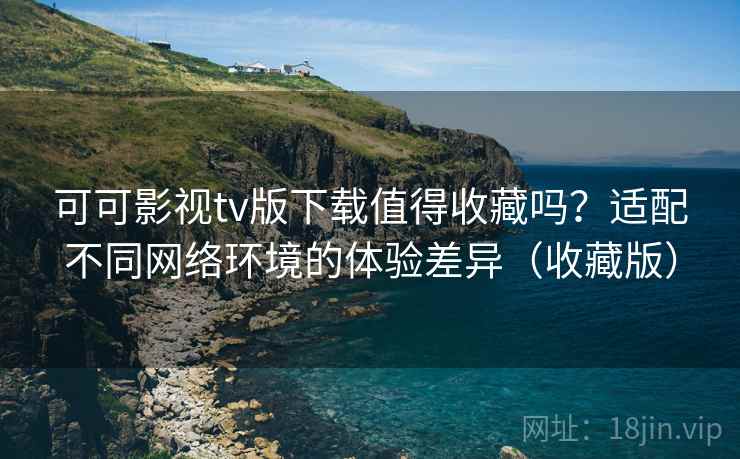 可可影视tv版下载值得收藏吗？适配不同网络环境的体验差异（收藏版）