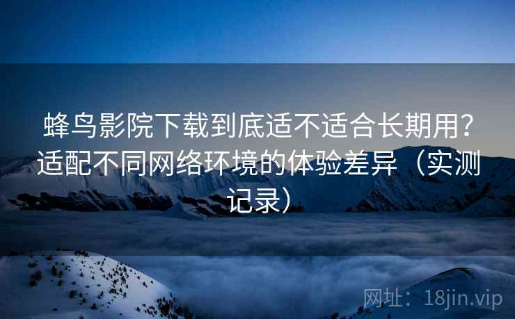 蜂鸟影院下载到底适不适合长期用？适配不同网络环境的体验差异（实测记录）