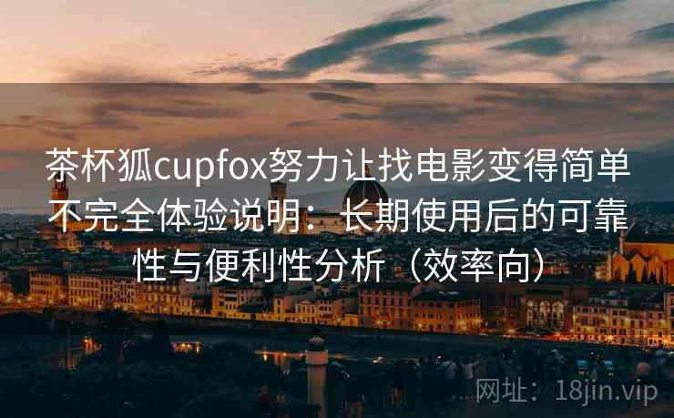 茶杯狐cupfox努力让找电影变得简单不完全体验说明：长期使用后的可靠性与便利性分析（效率向）