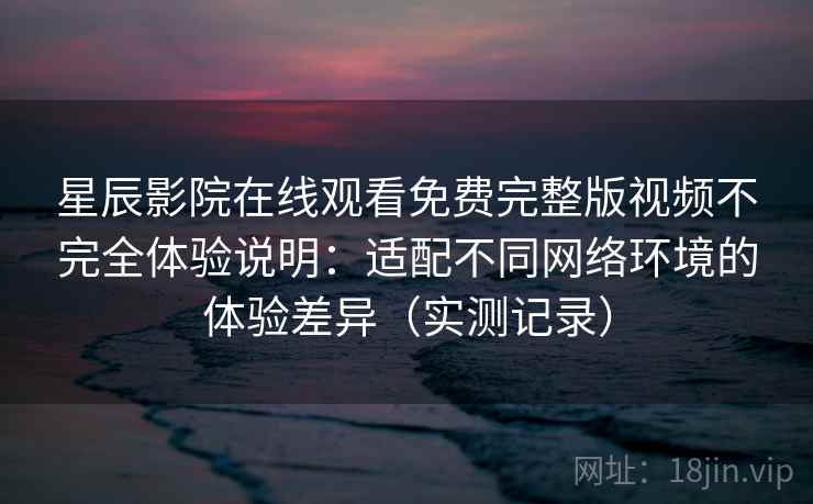 星辰影院在线观看免费完整版视频不完全体验说明：适配不同网络环境的体验差异（实测记录）