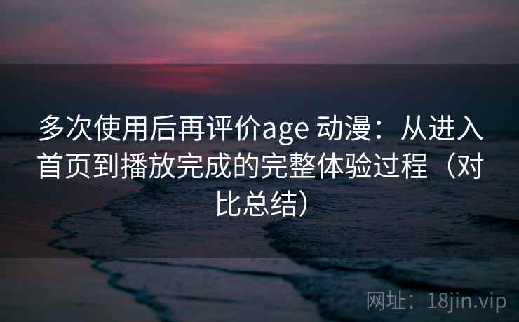 多次使用后再评价age 动漫：从进入首页到播放完成的完整体验过程（对比总结）