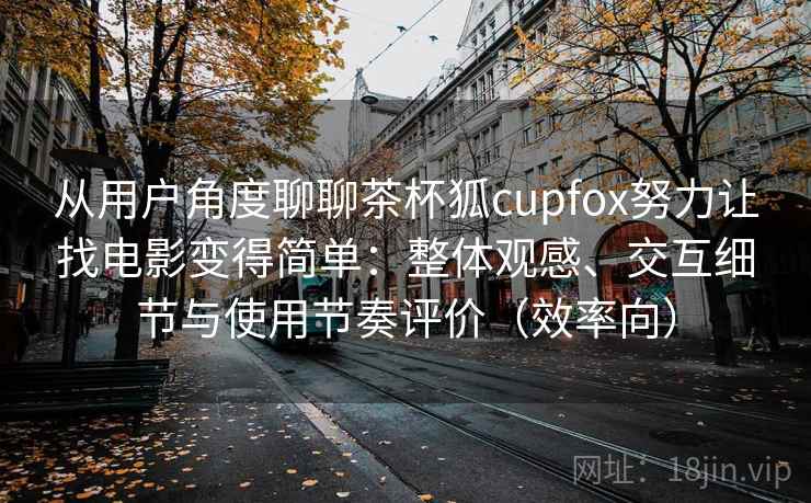 从用户角度聊聊茶杯狐cupfox努力让找电影变得简单：整体观感、交互细节与使用节奏评价（效率向）