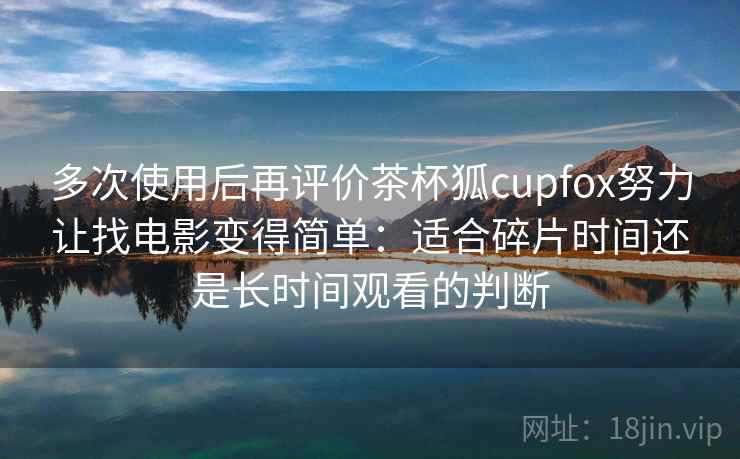 多次使用后再评价茶杯狐cupfox努力让找电影变得简单：适合碎片时间还是长时间观看的判断
