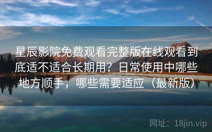 星辰影院免费观看完整版在线观看到底适不适合长期用？日常使用中哪些地方顺手，哪些需要适应（最新版）
