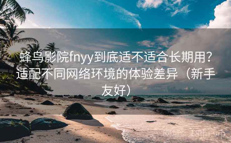 蜂鸟影院fnyy到底适不适合长期用？适配不同网络环境的体验差异（新手友好）