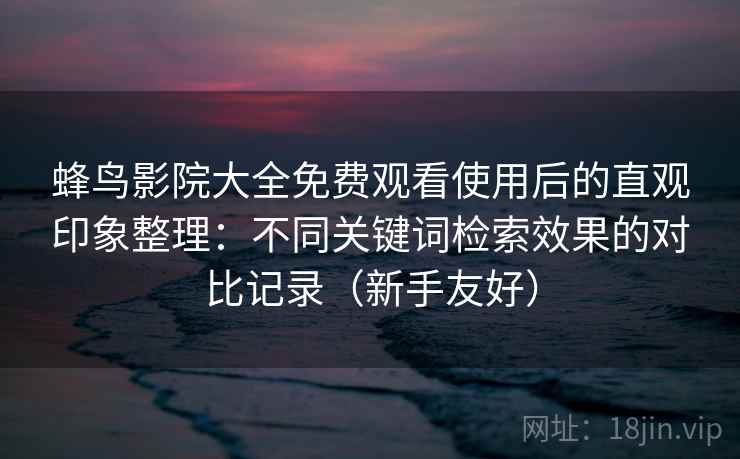 蜂鸟影院大全免费观看使用后的直观印象整理：不同关键词检索效果的对比记录（新手友好）