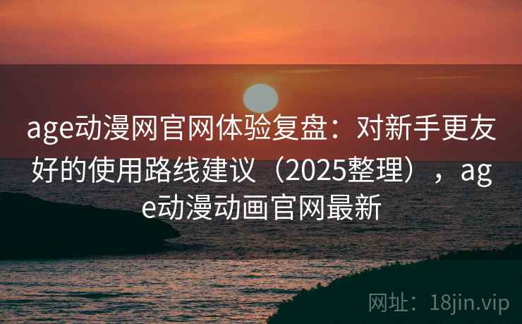 age动漫网官网体验复盘：对新手更友好的使用路线建议（2025整理），age动漫动画官网最新