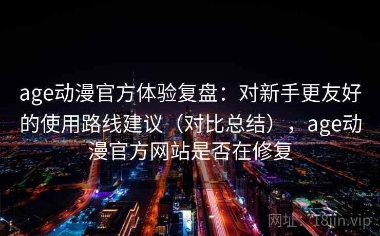 age动漫官方体验复盘：对新手更友好的使用路线建议（对比总结），age动漫官方网站是否在修复