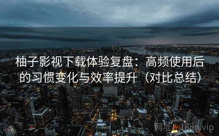 柚子影视下载体验复盘：高频使用后的习惯变化与效率提升（对比总结）