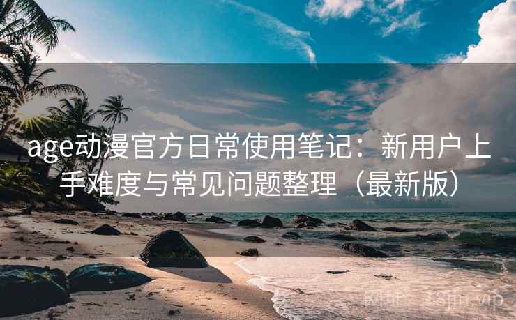 age动漫官方日常使用笔记：新用户上手难度与常见问题整理（最新版）