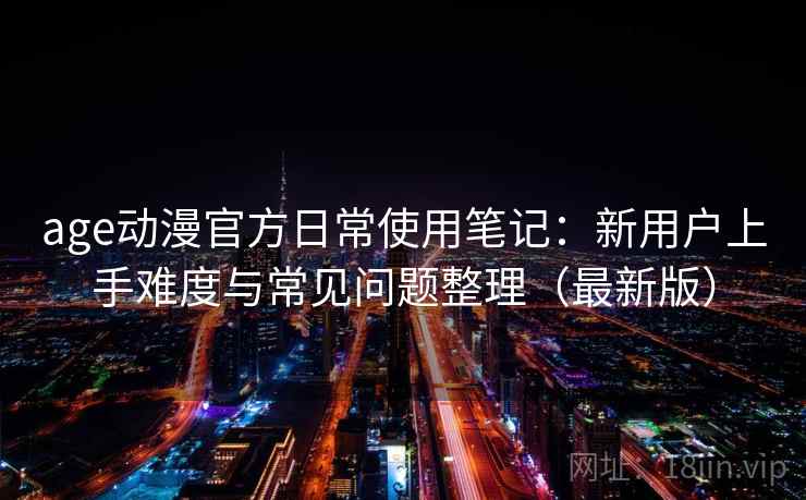 age动漫官方日常使用笔记：新用户上手难度与常见问题整理（最新版）