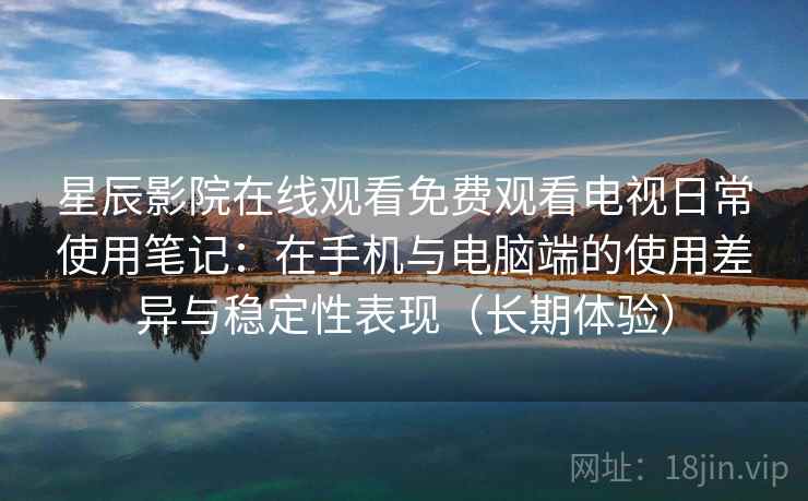 星辰影院在线观看免费观看电视日常使用笔记：在手机与电脑端的使用差异与稳定性表现（长期体验）