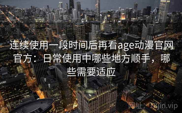连续使用一段时间后再看age动漫官网官方：日常使用中哪些地方顺手，哪些需要适应