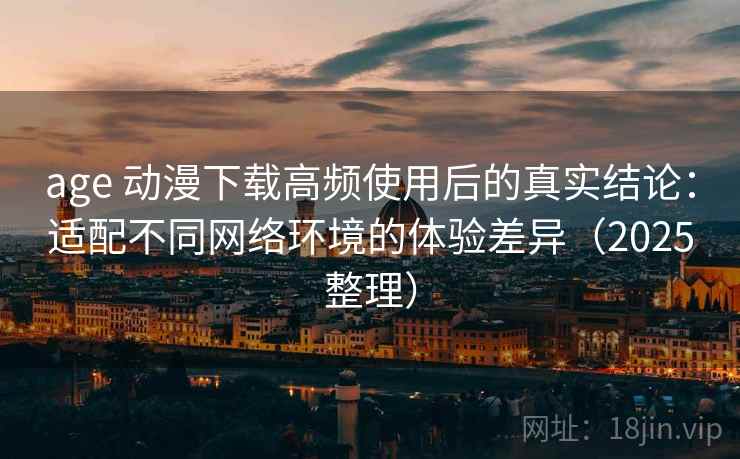age 动漫下载高频使用后的真实结论：适配不同网络环境的体验差异（2025整理）