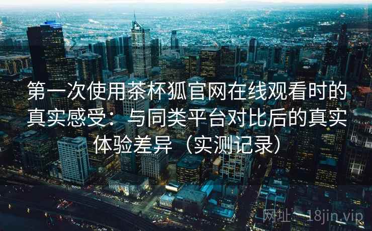 第一次使用茶杯狐官网在线观看时的真实感受:与同类平台对比后的真实体验差异(实测记录) 第一次使用茶杯狐官网在线观看时的真实感受:与同类平台对比后的真实体验差异(实测记录)