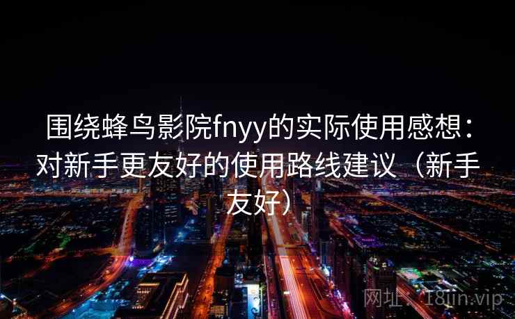 围绕蜂鸟影院fnyy的实际使用感想：对新手更友好的使用路线建议（新手友好）