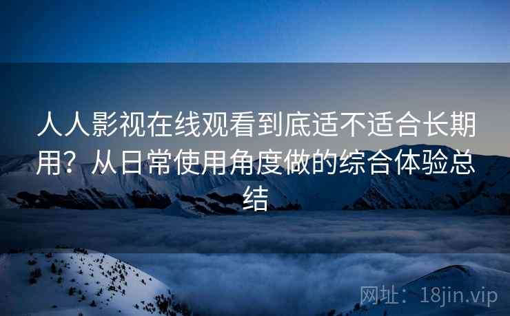 人人影视在线观看到底适不适合长期用?从日常使用角度做的综合体验总结 人人影视在线观看到底适不适合长期用?从日常使用角度做的综合体验总结