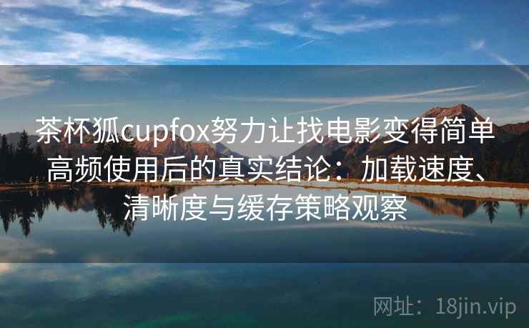 茶杯狐cupfox努力让找电影变得简单高频使用后的真实结论：加载速度、清晰度与缓存策略观察