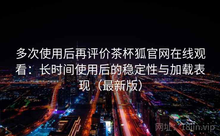 多次使用后再评价茶杯狐官网在线观看：长时间使用后的稳定性与加载表现（最新版）
