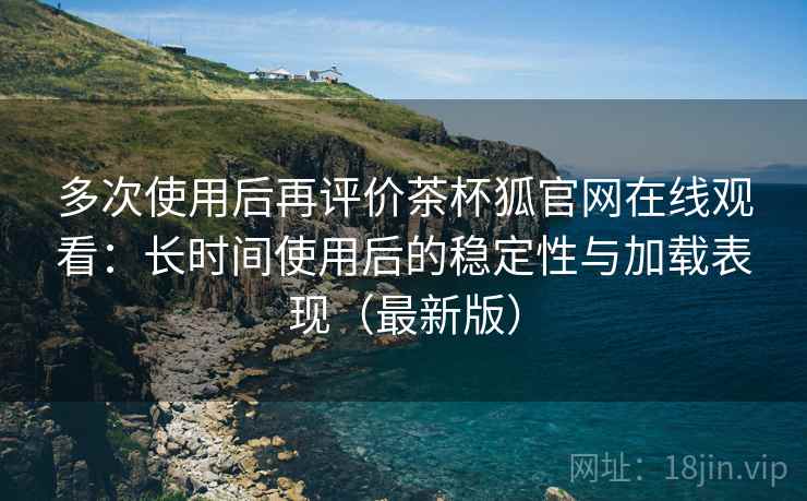 多次使用后再评价茶杯狐官网在线观看:长时间使用后的稳定性与加载表现(最新版) 多次使用后再评价茶杯狐官网在线观看:长时间使用后的稳定性与加载表现(最新版)