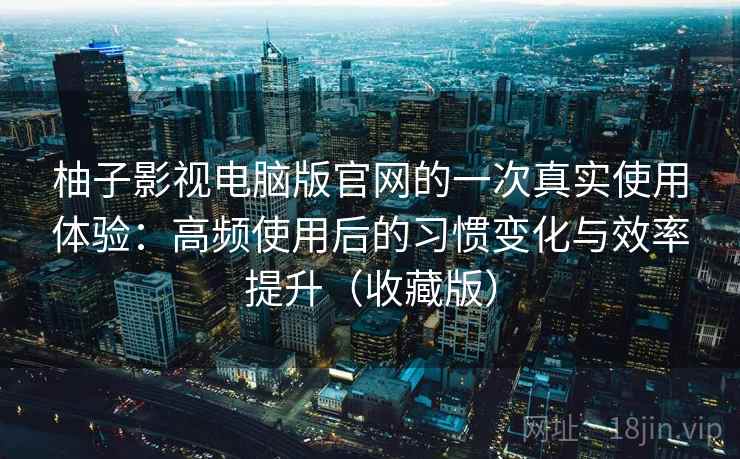 柚子影视电脑版官网的一次真实使用体验:高频使用后的习惯变化与效率提升(收藏版) 柚子影视电脑版官网的一次真实使用体验:高频使用后的习惯变化与效率提升(收藏版)
