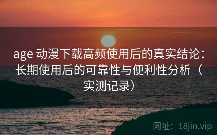 age 动漫下载高频使用后的真实结论：长期使用后的可靠性与便利性分析（实测记录）