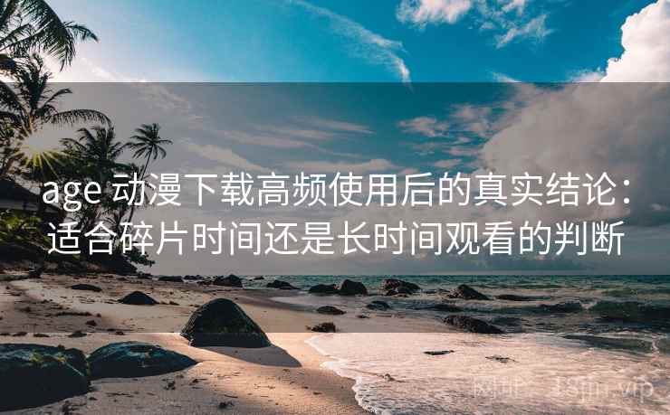 age 动漫下载高频使用后的真实结论:适合碎片时间还是长时间观看的判断 age 动漫下载高频使用后的真实结论:适合碎片时间还是长时间观看的判断